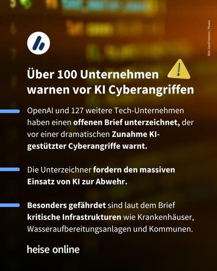 Im Bild steht: "Über 100 Unternehmen
warnen vor KI Cyberangriffen" darunter steht: "OpenAI und 127 weitere Tech-Unternehmen haben einen offenen Brief unterzeichnet, der vor einer dramatischen Zunahme KI-gestützter Cyberangriffe warnt.
Die Unterzeichner fordern den massiven Einsatz von KI zur Abwehr.
Besonders gefährdet sind laut dem Brief kritische Infrastrukturen wie Krankenhäuser, Wasseraufbereitungsanlagen und Kommunen."