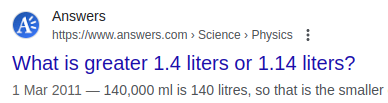 Screenshot from a search result: 
What is greater 1.4 liters or 1.14 liters?

Answers
https://www.answers.com › Science › Physics
1 Mar 2011 — 140,000 ml is 140 litres, so that is the smaller
