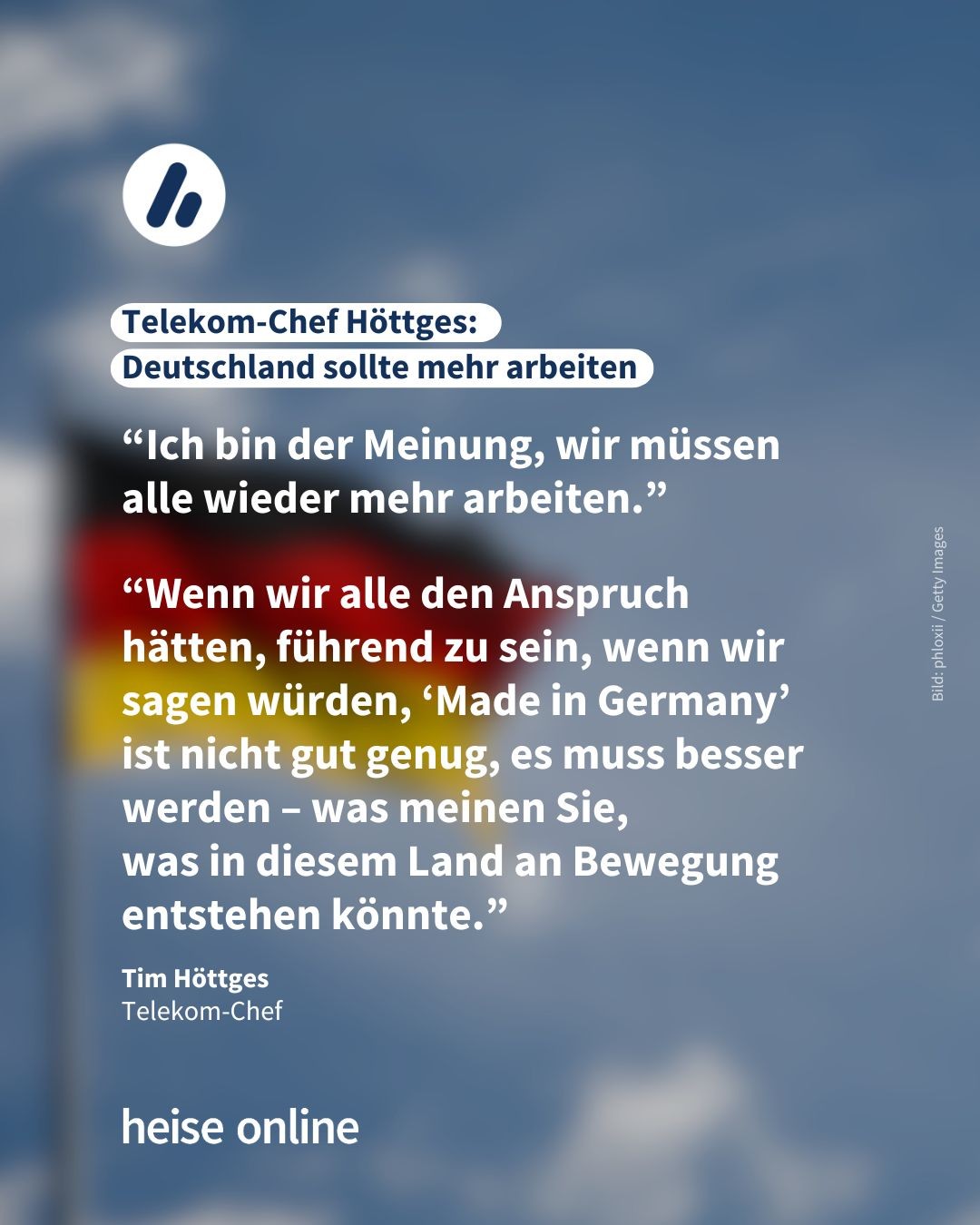 Das Bild zeigt eine Deutschlandflagge vor dem blauen Himmel. Als Überschrift steht dort: "Telekom-Chef Höttges:<br>Deutschland sollte mehr arbeiten". Darunter stehen zwei  Zitate von Höttges: “Ich bin der Meinung, wir müssen alle wieder mehr arbeiten.” Und: “Wenn wir alle den Anspruch hätten, führend zu sein, wenn wir sagen würden, ‘Made in Germany’ ist nicht gut genug, es muss besser werden – was meinen Sie,<br>was in diesem Land an Bewegung entstehen könnte.”