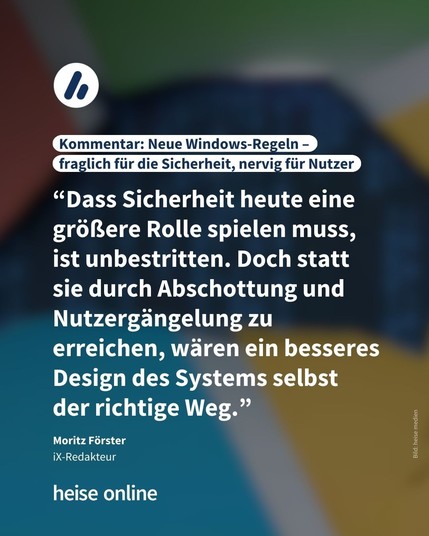Im Bild steht: "Kommentar: Neue Windows-Regeln – fraglich für die Sicherheit, nervig für Nutzer" darunter steht: "“Dass Sicherheit heute eine größere Rolle spielen muss, 
ist unbestritten. Doch statt sie durch Abschottung und Nutzergängelung zu erreichen, wären ein besseres Design des Systems selbst 
der richtige Weg.”