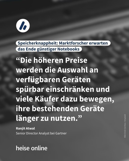 Im Bild steht: "Speicherknappheit: Marktforscher erwarten das Ende günstiger Notebooks
" darunter steht ein Zitat von Ranjit Atwal,
Senior Director Analyst bei Gartner: “Die höheren Preise werden die Auswahl an verfügbaren Geräten spürbar einschränken und viele Käufer dazu bewegen, ihre bestehenden Geräte länger zu nutzen.”