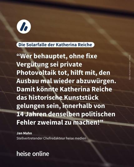 Im Bild steht: "Die Solarfalle der Katherina Reiche
" darunter steht ein Zitat von Jan Mahn, Stellvertretender Chefredakteur heise medien: “Wer behauptet, ohne fixe Vergütung sei private Photovoltaik tot, hilft mit, den Ausbau mal wieder abzuwürgen. 
Damit könnte Katherina Reiche das historische Kunststück gelungen sein, innerhalb von 
14 Jahren denselben politischen Fehler zweimal zu machen!”
