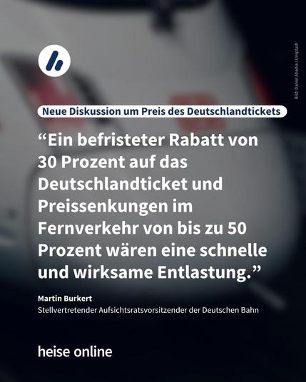 Im Bild steht: "Neue Diskussion um Preis des Deutschlandtickets" darunter steht ein Zitat von Martin Burkert
Stellvertretende Aufsichtsratsvorsitzende der Deutschen Bahn: “Ein befristeter Rabatt von 
30 Prozent auf das Deutschlandticket und Preissenkungen im Fernverkehr von bis zu 50 Prozent wären eine schnelle und wirksame Entlastung.”